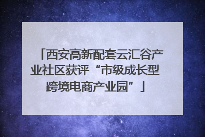 西安高新配套云汇谷产业社区获评“市级成长型跨境电商产业园”